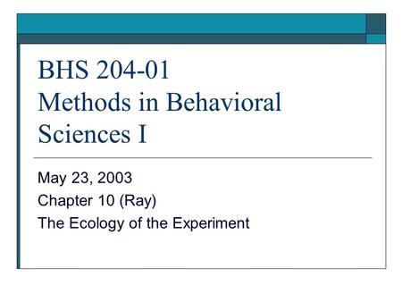 BHS 204-01 Methods in Behavioral Sciences I May 23, 2003 Chapter 10 (Ray) The Ecology of the Experiment.