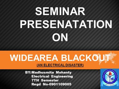 SEMINAR PRESENATATION ON WIDEAREA BLACKOUT (AN ELECTRICAL DISASTER) BY:Madhusmita Mohanty Electrical Engineering 7TH Semester Regd No-0901109005.