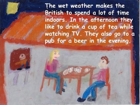 The wet weather makes the British to spend a lot of time indoors. In the afternoon they like to drink a cup of tea while watching TV. They also go to a.