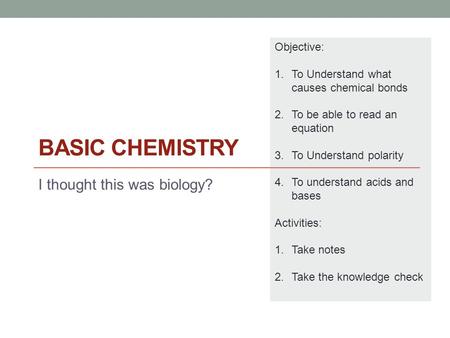 BASIC CHEMISTRY I thought this was biology? Objective: 1.To Understand what causes chemical bonds 2.To be able to read an equation 3.To Understand polarity.