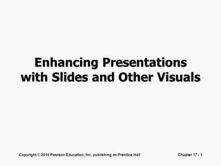 Copyright © 2010 Pearson Education, Inc. publishing as Prentice HallChapter 17 - 1 Enhancing Presentations with Slides and Other Visuals.