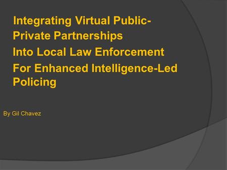 Integrating Virtual Public- Private Partnerships Into Local Law Enforcement For Enhanced Intelligence-Led Policing By Gil Chavez.