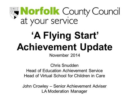 ‘A Flying Start’ Achievement Update November 2014 Chris Snudden Head of Education Achievement Service Head of Virtual School for Children in Care John.