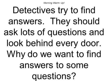 Morning Warm- Up! Detectives try to find answers. They should ask lots of questions and look behind every door. Why do we want to find answers to some.