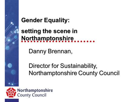 Gender Equality: setting the scene in Northamptonshire Danny Brennan, Director for Sustainability, Northamptonshire County Council.