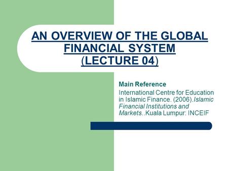 AN OVERVIEW OF THE GLOBAL FINANCIAL SYSTEM (LECTURE 04) Main Reference International Centre for Education in Islamic Finance. (2006).Islamic Financial.