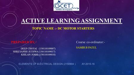 ACTIVE LEARNING ASSIGNMENT TOPIC NAME :- DC MOTOR STARTERS ELEMENTS OF ELECTRICAL DESIGN (2150904 ) AY-2015-16 Course co-ordinator:- SAMIR B PATEL PREPARED.