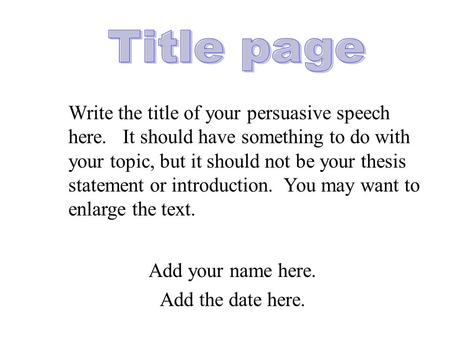 Add your name here. Add the date here. Write the title of your persuasive speech here. It should have something to do with your topic, but it should not.