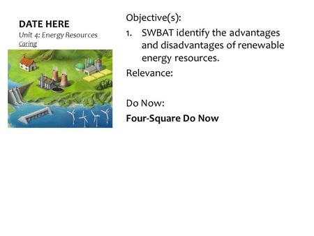 DATE HERE Unit 4: Energy Resources Caring Objective(s): 1.SWBAT identify the advantages and disadvantages of renewable energy resources. Relevance: Do.