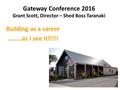 Gateway Conference 2016 Grant Scott, Director – Shed Boss Taranaki Building as a career........as I see it!!!!!