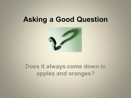 Asking a Good Question Does it always come down to apples and oranges?