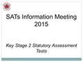 SATs Information Meeting 2015 Key Stage 2 Statutory Assessment Tests.