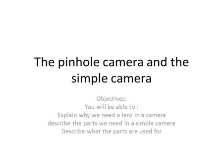 The pinhole camera and the simple camera Objectives: You will be able to : Explain why we need a lens in a camera describe the parts we need in a simple.