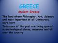 GREECE Ancient Greece The land where Philosophy, Art, Science and most important of all Democracy were born Treasures of the past are being spread in archeological.