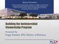 Building Our Antimicrobial Stewardship Program Presented by: Peggy Kirkland, RPh, Director of Pharmacy To be the recognized regional center of health care.