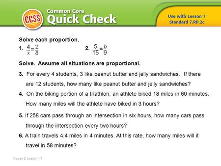 Course 2, Lesson 1-7 Solve each proportion. 1. 2. Solve. Assume all situations are proportional. 3. For every 4 students, 3 like peanut butter and jelly.