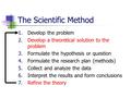 The Scientific Method 1.Develop the problem 2.Develop a theoretical solution to the problem 3.Formulate the hypothesis or question 4.Formulate the research.