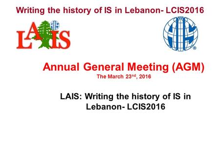 Writing the history of IS in Lebanon- LCIS2016 LAIS: Writing the history of IS in Lebanon- LCIS2016 Annual General Meeting (AGM) The March 23 nd, 2016.