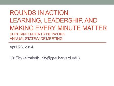 ROUNDS IN ACTION: LEARNING, LEADERSHIP, AND MAKING EVERY MINUTE MATTER SUPERINTENDENTS’ NETWORK ANNUAL STATEWIDE MEETING April 23, 2014 Liz City