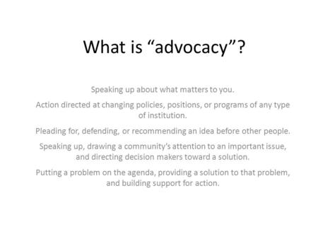 What is “advocacy”? Speaking up about what matters to you. Action directed at changing policies, positions, or programs of any type of institution. Pleading.