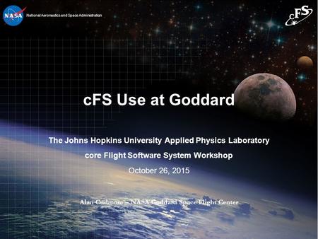 CFS Use at Goddard The Johns Hopkins University Applied Physics Laboratory core Flight Software System Workshop October 26, 2015 Alan Cudmore – NASA Goddard.