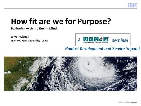 © 2012 IBM Corporation How fit are we for Purpose? Beginning with the End in Mind. Oliver Wignall IBM UK PLM Capability Lead.