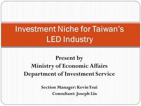 Present by Ministry of Economic Affairs Department of Investment Service Section Manager: Kevin Tsui Consultant: Joseph Lin Investment Niche for Taiwan’s.