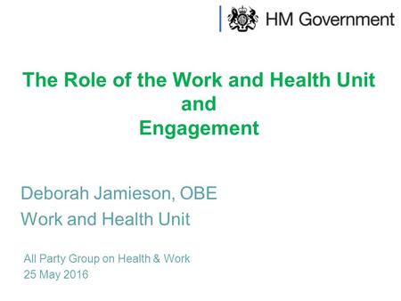 The Role of the Work and Health Unit and Engagement All Party Group on Health & Work 25 May 2016 Deborah Jamieson, OBE Work and Health Unit.