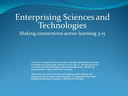 Enterprising Sciences and Technologies Making connections across learning 3-15 The aim is to support teachers who wish to undertake interdisciplinary learning.