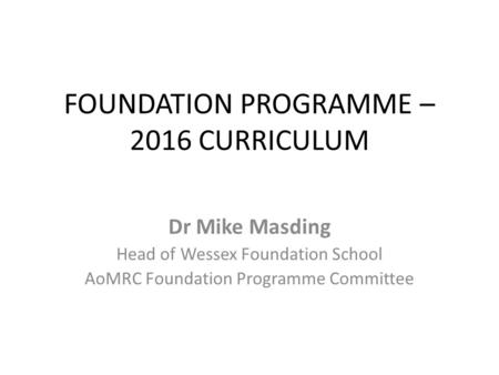 FOUNDATION PROGRAMME – 2016 CURRICULUM Dr Mike Masding Head of Wessex Foundation School AoMRC Foundation Programme Committee.