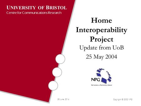 U NIVERSITY OF B RISTOL Centre for Communications Research Copyright © 2002 NPG 25 June, 2016 Home Interoperability Project Update from UoB 25 May 2004.