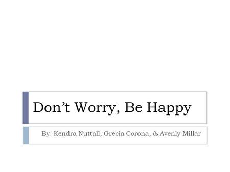 Don’t Worry, Be Happy By: Kendra Nuttall, Grecia Corona, & Avenly Millar.