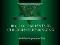 ROLE OF PARESNTS IN CHILDREN’S UPBRINGING...an Islamic perspective.