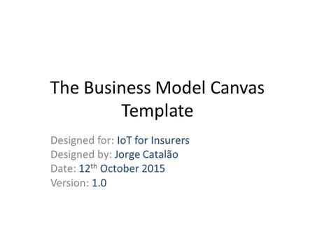 The Business Model Canvas Template Designed for: IoT for Insurers Designed by: Jorge Catalão Date: 12 th October 2015 Version: 1.0.