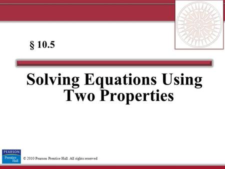 © 2010 Pearson Prentice Hall. All rights reserved Solving Equations Using Two Properties § 10.5.