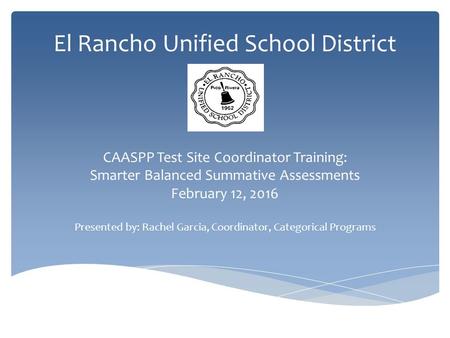 El Rancho Unified School District CAASPP Test Site Coordinator Training: Smarter Balanced Summative Assessments February 12, 2016 Presented by: Rachel.