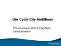 Our Cycle City Ambitions The chance to start a long-term transformation.