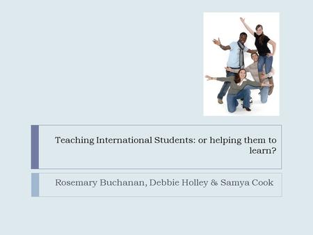 Teaching International Students: or helping them to learn? Rosemary Buchanan, Debbie Holley & Samya Cook.