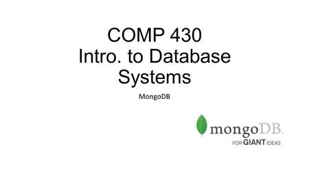 COMP 430 Intro. to Database Systems MongoDB. What is MongoDB? “Humongous” DB NoSQL, no schemas DB Lots of similarities with SQL RDBMs, but with more flexibility.