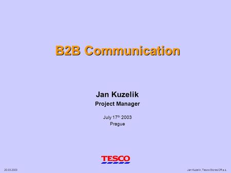 20.03.2003Jan Kuzelik, Tesco Stores CR a.s. B2B Communication Jan Kuzelik Project Manager July 17 th 2003 Prague.