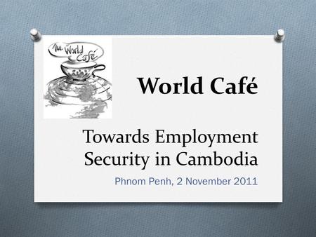 Towards Employment Security in Cambodia Phnom Penh, 2 November 2011 World Café.