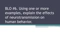 BLO #6. Using one or more examples, explain the effects of neurotransmission on human behavior.