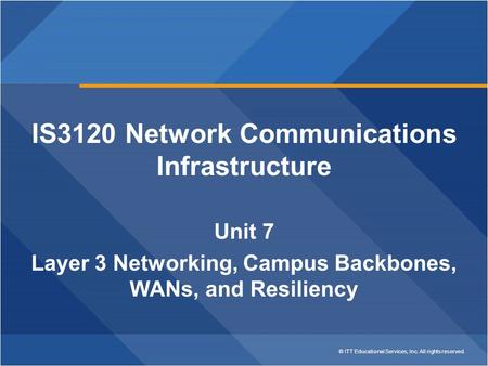 © ITT Educational Services, Inc. All rights reserved. IS3120 Network Communications Infrastructure Unit 7 Layer 3 Networking, Campus Backbones, WANs, and.