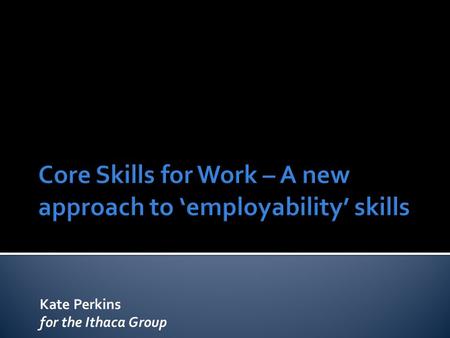 Kate Perkins for the Ithaca Group. Setting the scene  Where has the CSfW come from?  What is it for? Who is it for? The framework  Skill Areas  Developmental.