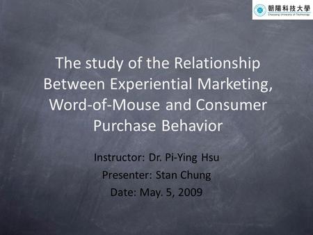 The study of the Relationship Between Experiential Marketing, Word-of-Mouse and Consumer Purchase Behavior Instructor: Dr. Pi-Ying Hsu Presenter: Stan.