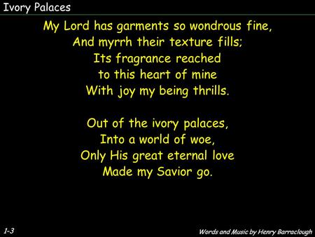 Ivory Palaces 1-3 My Lord has garments so wondrous fine, And myrrh their texture fills; Its fragrance reached to this heart of mine With joy my being thrills.