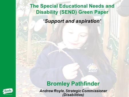 The Special Educational Needs and Disability (SEND) Green Paper ‘Support and aspiration’ Bromley Pathfinder Andrew Royle, Strategic Commissioner (Disabilities)