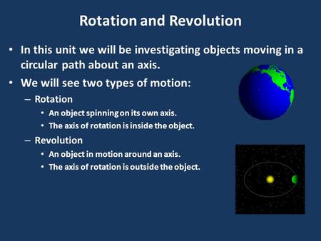 Rotation and Revolution In this unit we will be investigating objects moving in a circular path about an axis. We will see two types of motion: – Rotation.