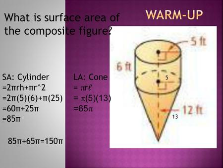 What is surface area of the composite figure? SA: Cylinder =2πrh+πr^2 =2π(5)(6)+π(25) =60π+25π =85π LA: Cone = r= r =  (5)(13) =65  5 13 85π+65π=150π.