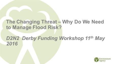 The Changing Threat – Why Do We Need to Manage Flood Risk? D2N2 Derby Funding Workshop 11 th May 2016.